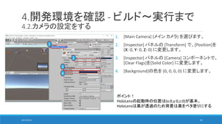 4.開発環境を確認 - ビルド～実行まで
4.2.カメラの設定をする
1. [Main Camera] (メイン カメラ) を選びます。
2. [Inspector] パネルの [Transform] で、[Position]を
(X: 0, Y: 0, Z: 0) に変更します。
3. [Inspector] パネルの [Camera] コンポーネントで、
[Clear Flags]を[Solid Color] に変更します。
4. [Background]の色を (0, 0, 0, 0) に変更します。
ポイント！
HoloLensの起動時の位置は(x:0,y:0,z:0)が基本。
HoloLensは黒が透過のため背景は黒をベタ塗りにする
1
2
3
4
2017/05/12 25
 