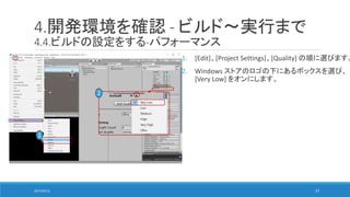 4.開発環境を確認 - ビルド～実行まで
4.4.ビルドの設定をする-パフォーマンス
1. [Edit]、[Project Settings]、[Quality] の順に選びます。
2. Windows ストアのロゴの下にあるボックスを選び、
[Very Low] をオンにします。
1
2
2017/05/12 27
 