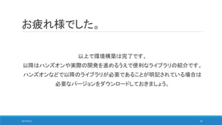 お疲れ様でした。
以上で環境構築は完了です。
以降はハンズオンや実際の開発を進めるうえで便利なライブラリの紹介です。
ハンズオンなどで以降のライブラリが必要であることが明記されている場合は
必要なバージョンをダウンロードしておきましょう。
2017/05/12 32
 