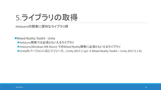 5.ライブラリの取得
HoloLensの開発に便利なライブラリ群
Mixed Reality Toolkit - Unity
HoloLens開発では必須ともいえるライブラリ
HoloLens/Windows MR Device でのMixed Reality開発に必須ともいえるライブラリ
Unityのバージョンに応じてリリース。（Unity 2017.2.1p2 → Mixed Reality Toolkit – Unity 2017.2.1.0)
2017/05/12 33
 