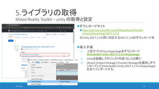 5.ライブラリの取得
Mixed Reality Toolkit – unity の取得と設定
ダウンロードサイト
https://github.com/Microsoft/MixedRealityToolkit-
Unity/releases/tag/2017.2.1.0
※Unity 2017.2.1f1用に対応する2017.2.1.0のダウンロード先
導入手順
1. 上記サイトからunitypackageをダウンロード
HoloToolkit-Unity-2017.2.1.0.unitypackage
2. Unityを起動しプロジェクト作成（もしくは開く）
3. [Asset]-[Import Package]-[Custom Package]を選択しダウ
ンロードした[HoloToolkit-Unity-2017.2.1.0.unitypackage]
を全てインポートする。
2017/05/12 34
 