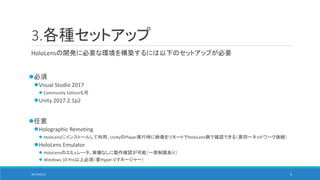 3.各種セットアップ
HoloLensの開発に必要な環境を構築するには以下のセットアップが必要
必須
Visual Studio 2017
 Community Editionも可
Unity 2017.2.1p2
任意
Holographic Remoting
 HoloLensにインストールして利用。UnityのPlayer実行時に映像をリモートでHoloLens側で確認できる（要同一ネットワーク接続）
HoloLens Emulator
 HoloLensのエミュレータ。実機なしに動作確認が可能（一部制限あり）
 Windows 10 Pro以上必須（要Hyper-Vマネージャー）
2017/05/12 9
 