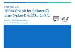 IoTLT 長野 vol.1
SORACOM Air for Cellarer の
plan-D/plan-K を試してみた
2018.05.12 (Sat) @GEEKLAB.NAGANO
Koichiro “ko2a” Oki @kuroneko_ko2a
 