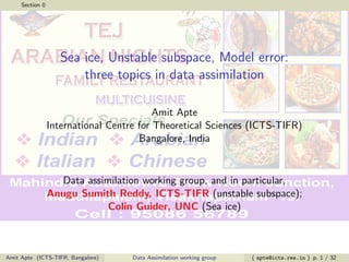 Section 0
Sea ice, Unstable subspace, Model error:
three topics in data assimilation
Amit Apte
International Centre for Theoretical Sciences (ICTS-TIFR)
Bangalore, India
Data assimilation working group, and in particular,
Anugu Sumith Reddy, ICTS-TIFR (unstable subspace);
Colin Guider, UNC (Sea ice)
Amit Apte (ICTS-TIFR, Bangalore) Data Assimilation working group ( apte@icts.res.in ) p. 1 / 32
 