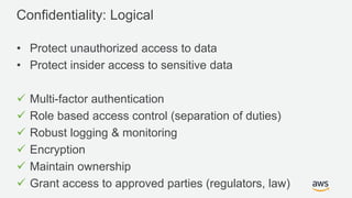 © 2017, Amazon Web Services, Inc. or its Affiliates. All rights reserved.
Confidentiality: Logical
• Protect unauthorized access to data
• Protect insider access to sensitive data
 Multi-factor authentication
 Role based access control (separation of duties)
 Robust logging & monitoring
 Encryption
 Maintain ownership
 Grant access to approved parties (regulators, law)
 