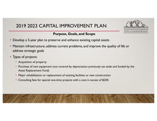 2019 2023 CAPITAL IMPROVEMENT PLAN
Purpose, Goals, and Scope
• Develop a 5-year plan to preserve and enhance existing capital assets
• Maintain infrastructure, address current problems, and improve the quality of life or
address strategic goals
• Types of projects:
• Acquisition of property
• Purchase of new equipment (not covered by depreciation previously set aside and funded by the
Asset Replacement Fund)
• Major rehabilitation or replacement of existing facilities or new construction
• Consulting fees for special one-time projects with a cost in excess of $25K
 