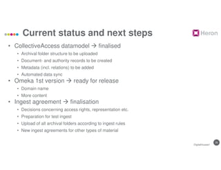 26
Current status and next steps
• CollectiveAccess datamodel  finalised
• Archival folder structure to be uploaded
• Document- and authority records to be created
• Metadata (incl. relations) to be added
• Automated data sync
• Omeka 1st version  ready for release
• Domain name
• More content
• Ingest agreement  finalisation
• Decisions concerning access rights, representation etc.
• Preparation for test ingest
• Upload of all archival folders according to ingest rules
• New ingest agreements for other types of material
DigitalHusserl
 