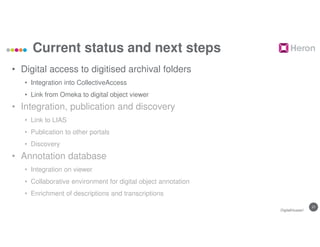 27
Current status and next steps
• Digital access to digitised archival folders
• Integration into CollectiveAccess
• Link from Omeka to digital object viewer
• Integration, publication and discovery
• Link to LIAS
• Publication to other portals
• Discovery
• Annotation database
• Integration on viewer
• Collaborative environment for digital object annotation
• Enrichment of descriptions and transcriptions
DigitalHusserl
 