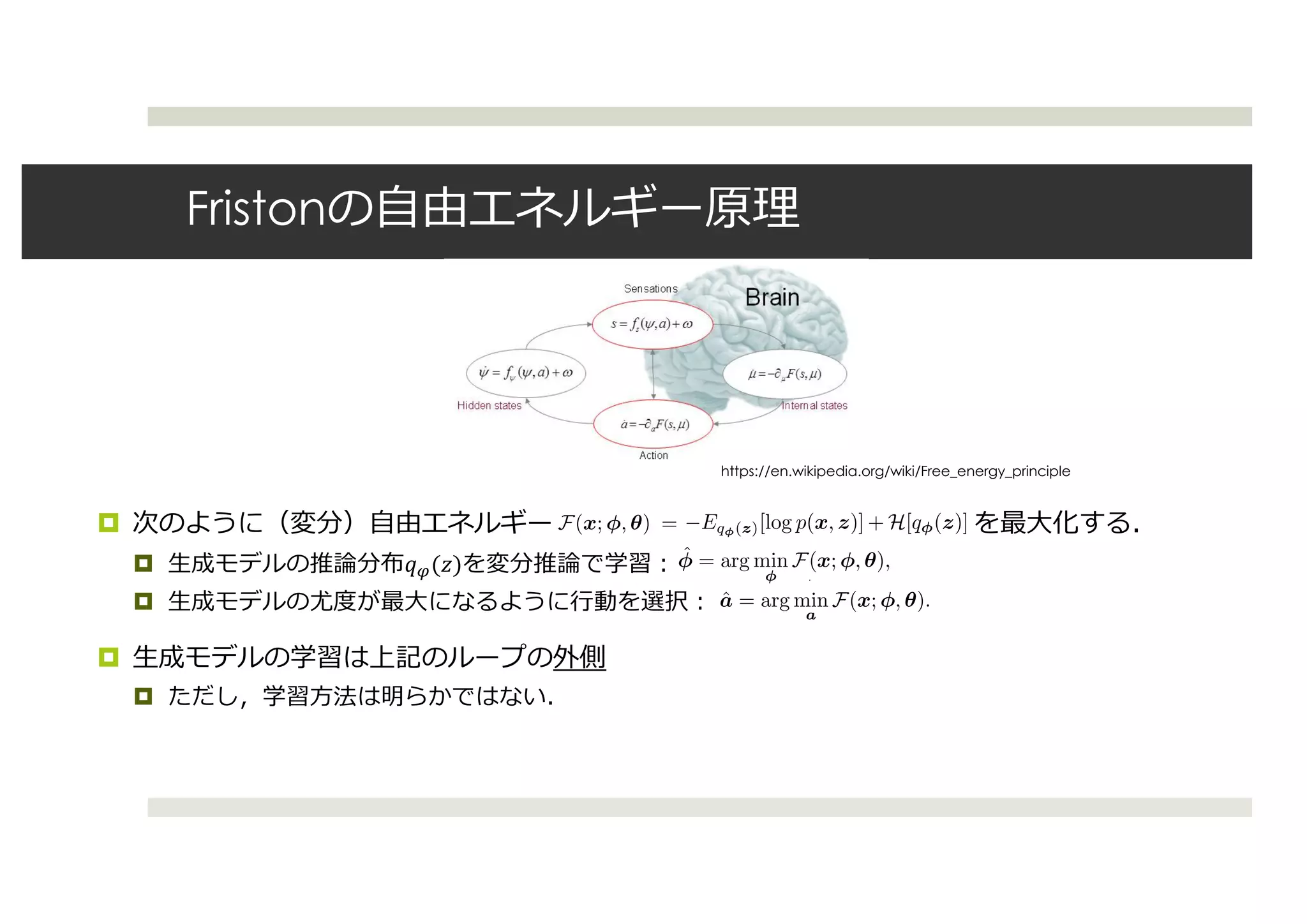 Friston
¤
¤ !"($)
¤
¤
¤
https://en.wikipedia.org/wiki/Free_energy_principle
164 第 9 章 考察
ると，内部モデルは生成モデルによって実現される．
内部モデルを機械学習における生成モデルと捉え，行動と結びつけた枠組で有名なのが
Friston による自由エネルギー原理（free-energy principle） [Friston 10] である．自由エネル
ギー原理では，生物学的なシステムが内部状態の自由エネルギーを最小化することによって秩
序を維持していると考えている．
状態 x*8
と潜在変数 z を持つ生成モデル pθ(x, z) を考えて，近似分布を qφ(z) とする．
また，負の周辺尤度の上界である変分自由エネルギー（負の変分下界）を F(x; φ, θ) =
−Eqφ(z)[log p(x, z)] + H[qφ(z)] とする．自由エネルギー原理では，内部パラメータ φ と行動
a は，（変分）自由エネルギーを最小化するように更新すると考える．
ˆφ = arg min
φ
F(x; φ, θ),
ˆa = arg min
a
F(x; φ, θ).
なお，ここでの arg mina は，自由エネルギーが最小になるような x を選ぶ行動 a を取るとい
うことである．また，生成モデルのパラメータ θ については，上記の更新を一定数繰り返した
後に更新する．
自由エネルギー原理では，入力は単純に状態 x として考えられている．ある状態 x を受け
取ったときに内部状態が更新され，その後生成モデルを元に，自由エネルギーが最小になる
ような状態 x を選ぶ行動 a が取られる．しかし実際には，外界からの刺激は五感を通じてマ
ルチモーダル情報として得られるため，自由エネルギーは複数のモダリティ x や w を含んだ
164
ると，内部モデルは生成モデルによって実現される．
内部モデルを機械学習における生成モデルと捉え，行動と結びつけ
Friston による自由エネルギー原理（free-energy principle） [Friston 10
ギー原理では，生物学的なシステムが内部状態の自由エネルギーを最小化
序を維持していると考えている．
状態 x*8
と潜在変数 z を持つ生成モデル pθ(x, z) を考えて，近似分
また，負の周辺尤度の上界である変分自由エネルギー（負の変分下
−Eqφ(z)[log p(x, z)] + H[qφ(z)] とする．自由エネルギー原理では，内部
a は，（変分）自由エネルギーを最小化するように更新すると考える．
ˆφ = arg min
φ
F(x; φ, θ),
ˆa = arg min
a
F(x; φ, θ).
なお，ここでの arg mina は，自由エネルギーが最小になるような x を選
うことである．また，生成モデルのパラメータ θ については，上記の更新
後に更新する．
自由エネルギー原理では，入力は単純に状態 x として考えられている
取ったときに内部状態が更新され，その後生成モデルを元に，自由エネ
ような状態 x を選ぶ行動 a が取られる．しかし実際には，外界からの刺
第 9 章 考察
デルは生成モデルによって実現される．
を機械学習における生成モデルと捉え，行動と結びつけた枠組で有名なのが
自由エネルギー原理（free-energy principle） [Friston 10] である．自由エネル
，生物学的なシステムが内部状態の自由エネルギーを最小化することによって秩
いると考えている．
潜在変数 z を持つ生成モデル pθ(x, z) を考えて，近似分布を qφ(z) とする．
辺尤度の上界である変分自由エネルギー（負の変分下界）を F(x; φ, θ) =
x, z)] + H[qφ(z)] とする．自由エネルギー原理では，内部パラメータ φ と行動
自由エネルギーを最小化するように更新すると考える．
ˆφ = arg min
φ
F(x; φ, θ),
ˆa = arg min
a
F(x; φ, θ).
の arg mina は，自由エネルギーが最小になるような x を選ぶ行動 a を取るとい
．また，生成モデルのパラメータ θ については，上記の更新を一定数繰り返した
．
ギー原理では，入力は単純に状態 x として考えられている．ある状態 x を受け
内部状態が更新され，その後生成モデルを元に，自由エネルギーが最小になる
164 第 9 章 考察
ると，内部モデルは生成モデルによって実現される．
内部モデルを機械学習における生成モデルと捉え，行動と結びつけた枠組で有名なのが
Friston による自由エネルギー原理（free-energy principle） [Friston 10] である．自由エネル
ギー原理では，生物学的なシステムが内部状態の自由エネルギーを最小化することによって秩
序を維持していると考えている．
状態 x*8
と潜在変数 z を持つ生成モデル pθ(x, z) を考えて，近似分布を qφ(z) とする．
また，負の周辺尤度の上界である変分自由エネルギー（負の変分下界）を F(x; φ, θ) =
−Eqφ(z)[log p(x, z)] + H[qφ(z)] とする．自由エネルギー原理では，内部パラメータ φ と行動
a は，（変分）自由エネルギーを最小化するように更新すると考える．
ˆφ = arg min
φ
F(x; φ, θ),
ˆa = arg min
a
F(x; φ, θ).
なお，ここでの arg mina は，自由エネルギーが最小になるような x を選ぶ行動 a を取るとい
うことである．また，生成モデルのパラメータ θ については，上記の更新を一定数繰り返した
後に更新する．
自由エネルギー原理では，入力は単純に状態 x として考えられている．ある状態 x を受け
取ったときに内部状態が更新され，その後生成モデルを元に，自由エネルギーが最小になる
ような状態 x を選ぶ行動 a が取られる．しかし実際には，外界からの刺激は五感を通じてマ
ルチモーダル情報として得られるため，自由エネルギーは複数のモダリティ x や w を含んだ
 