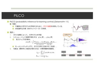 PILCO
 PILCO (probabilistic inference for learning control) [Deisenroth+ 11]


 RBF

1.
2.


3.
Greedy Policy Updates: PILCO [Deisenroth & Rasmussen 2011]
Model Learning:
? Use Bayesian models which integrate out model
uncertainty Gaussian Processes
? Reward predictions are not specialized to a single model
Internal Stimulation:
? Iteratively compute
? Moment matching: deterministic approximate inference
Policy Update:
? Analytically compute expected return and its gradient
? Greedily Optimize with BFGS
88
Greedy Policy Updates: PILCO [Deisenroth & Rasmussen 2011]
Model Learning:
? Use Bayesian models which integrate out model
uncertainty Gaussian Processes
? Reward predictions are not specialized to a single model
Internal Stimulation:
? Iteratively compute
? Moment matching: deterministic approximate inference
Policy Update:
? Analytically compute expected return and its gradient
? Greedily Optimize with BFGS
88
Greedy Policy Updates: PILCO [Deisenroth & Rasmussen 2011]
Model Learning:
? Use Bayesian models which integrate out model
uncertainty Gaussian Processes
? Reward predictions are not specialized to a single model
Internal Stimulation:
? Iteratively compute
? Moment matching: deterministic approximate inference
Policy Update:
? Analytically compute expected return and its gradient
? Greedily Optimize with BFGS
88
Greedy Policy Updates: PILCO [Deisenroth & Rasmussen 2011]
Model Learning:
? Use Bayesian models which integrate out model
uncertainty Gaussian Processes
? Reward predictions are not specialized to a single model
Internal Stimulation:
? Iteratively compute
? Moment matching: deterministic approximate inference
Policy Update:
? Analytically compute expected return and its gradient
? Greedily Optimize with BFGS
88
Greedy Policy Updates: PILCO [Deisenroth & Rasmussen 2011]
Model Learning:
? Use Bayesian models which integrate out model
uncertainty Gaussian Processes
? Reward predictions are not specialized to a single model
Internal Stimulation:
? Iteratively compute
? Moment matching: deterministic approximate inference
Policy Update:
? Analytically compute expected return and its gradient
? Greedily Optimize with BFGS
88
Whats the problem?
backprop backprop
backprop
? Similar parameter sensitivity problems as shooting methods
? But no longer have convenient second order LQR-like method, because policy
parameters couple all the time steps, so no dynamic programming
? Similar problems to training long RNNs with BPTT
? Vanishing and exploding gradients
? Unlike LSTM, we cant just choose a simple dynamics, dynamics are chosen by
nature
 