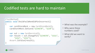 Copyright © Gaspar NagyCopyright © Gaspar Nagy
Codified tests are hard to maintain
• What was the example?
• Why were these
numbers used?
• What did we want to
verify?
[TestMethod]
public void ShuldFailWhenOldPinIncorrect()
{
var cardStoreMock = new CardStoreMock();
cardStoreMock.SetCard("1234678", "1234");
var sut = new CardService();
var result = sut.ChangePin("1234678", "1111",
"1212", "1212");
Assert.IsFalse(result);
}
 