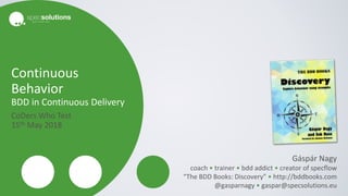 Continuous
Behavior
BDD in Continuous Delivery
CoDers Who Test
15th May 2018
Gáspár Nagy
coach • trainer • bdd addict • creator of specflow
“The BDD Books: Discovery” • http://bddbooks.com
@gasparnagy • gaspar@specsolutions.eu
 