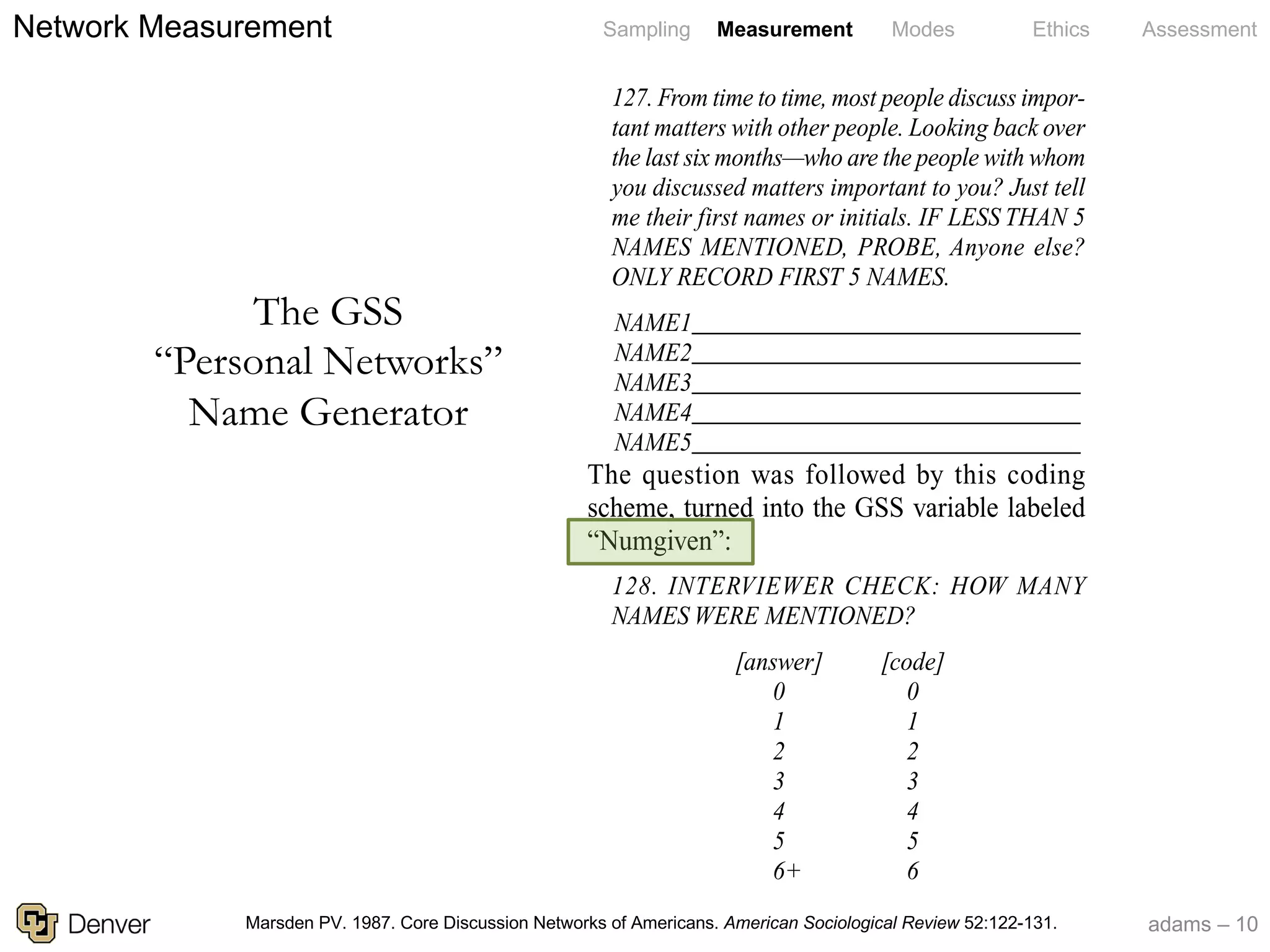 adams – 10
Sampling Measurement Modes Ethics Assessment1987 GSS—is the following (taken from the
GSS codebook):
127. From time to time, most people discuss impor-
tant matters with other people. Looking back over
the last six months—who are the people with whom
you discussed matters important to you? Just tell
me their first names or initials. IF LESS THAN 5
NAMES MENTIONED, PROBE, Anyone else?
ONLY RECORD FIRST 5 NAMES.
NAME1________________________________
NAME2________________________________
NAME3________________________________
NAME4________________________________
NAME5________________________________
The question was followed by this coding
scheme, turned into the GSS variable labeled
“Numgiven”:
128. INTERVIEWER CHECK: HOW MANY
NAMES WERE MENTIONED?
[answer] [code]
0 0
1 1
2 2
3 3
4 4
5 5
+6+ 6
(1) the scale
nearly three-
stunning and
(2) most othe
did not chang
same period.
presents some
ics—that A
declined from
scale of chan
than the contr
colleagues (2
THE SCALE
What sociolo
and social ne
1 McPherso
weighting issue
substantive co
2 Moreover,
ative correlatio
ment appear o
controlled for
ences (on criti
Wed, 05 Aug 2009 03:09:09
The GSS
“Personal Networks”
Name Generator
Marsden PV. 1987. Core Discussion Networks of Americans. American Sociological Review 52:122-131.
Network Measurement
 
