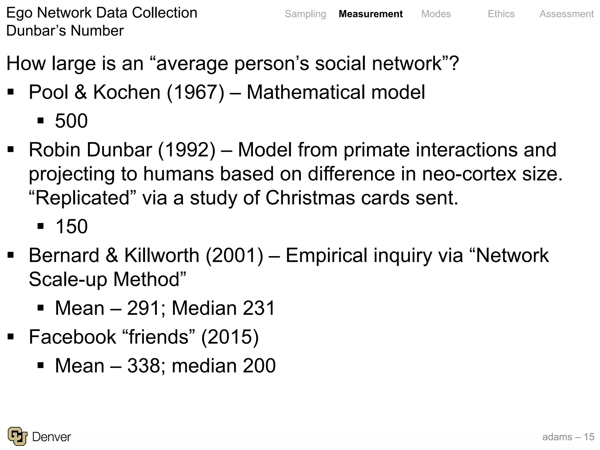 adams – 15
Sampling Measurement Modes Ethics Assessment
How large is an “average person’s social network”?
§ Pool & Kochen (1967) – Mathematical model
§ 500
§ Robin Dunbar (1992) – Model from primate interactions and
projecting to humans based on difference in neo-cortex size.
“Replicated” via a study of Christmas cards sent.
§ 150
§ Bernard & Killworth (2001) – Empirical inquiry via “Network
Scale-up Method”
§ Mean – 291; Median 231
§ Facebook “friends” (2015)
§ Mean – 338; median 200
Ego Network Data Collection
Dunbar’s Number
 