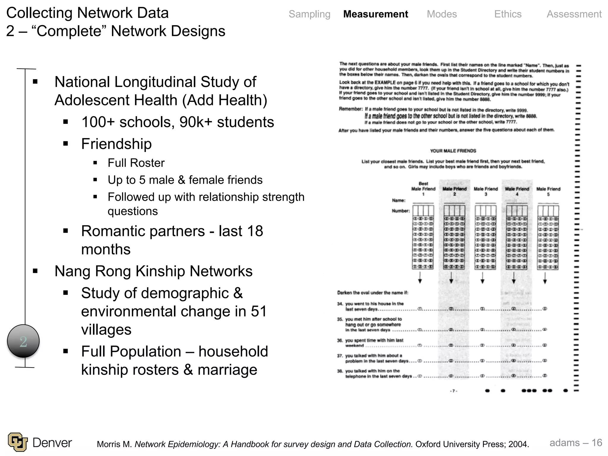 adams – 16
Sampling Measurement Modes Ethics AssessmentCollecting Network Data
2 – “Complete” Network Designs
2
§ National Longitudinal Study of
Adolescent Health (Add Health)
§ 100+ schools, 90k+ students
§ Friendship
§ Full Roster
§ Up to 5 male & female friends
§ Followed up with relationship strength
questions
§ Romantic partners - last 18
months
§ Nang Rong Kinship Networks
§ Study of demographic &
environmental change in 51
villages
§ Full Population – household
kinship rosters & marriage
Morris M. Network Epidemiology: A Handbook for survey design and Data Collection. Oxford University Press; 2004.
 