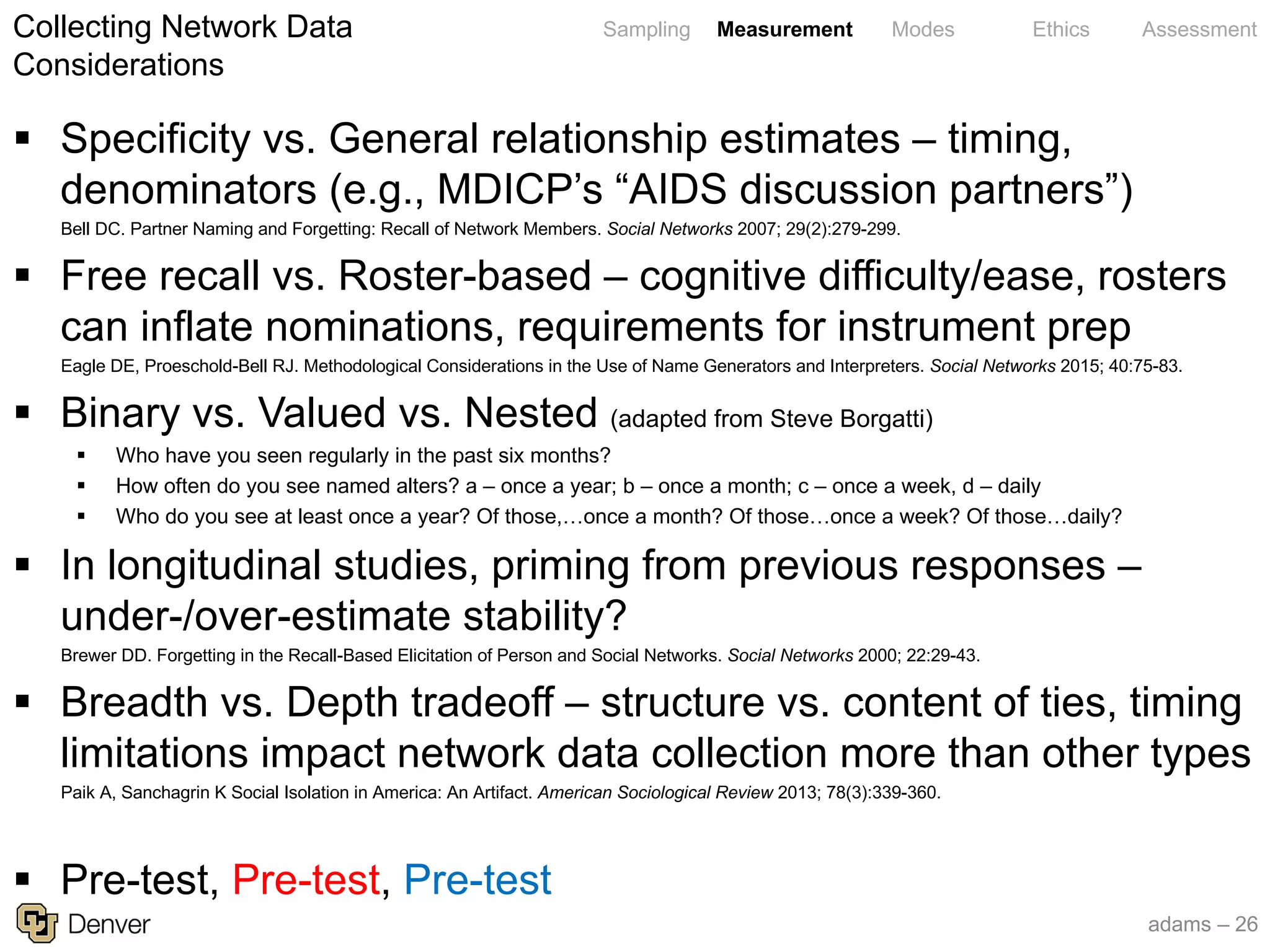 adams – 26
Sampling Measurement Modes Ethics Assessment
§ Specificity vs. General relationship estimates – timing,
denominators (e.g., MDICP’s “AIDS discussion partners”)
Bell DC. Partner Naming and Forgetting: Recall of Network Members. Social Networks 2007; 29(2):279-299.
§ Free recall vs. Roster-based – cognitive difficulty/ease, rosters
can inflate nominations, requirements for instrument prep
Eagle DE, Proeschold-Bell RJ. Methodological Considerations in the Use of Name Generators and Interpreters. Social Networks 2015; 40:75-83.
§ Binary vs. Valued vs. Nested (adapted from Steve Borgatti)
§ Who have you seen regularly in the past six months?
§ How often do you see named alters? a – once a year; b – once a month; c – once a week, d – daily
§ Who do you see at least once a year? Of those,…once a month? Of those…once a week? Of those…daily?
§ In longitudinal studies, priming from previous responses –
under-/over-estimate stability?
Brewer DD. Forgetting in the Recall-Based Elicitation of Person and Social Networks. Social Networks 2000; 22:29-43.
§ Breadth vs. Depth tradeoff – structure vs. content of ties, timing
limitations impact network data collection more than other types
Paik A, Sanchagrin K Social Isolation in America: An Artifact. American Sociological Review 2013; 78(3):339-360.
§ Pre-test, Pre-test, Pre-test
Collecting Network Data
Considerations
 