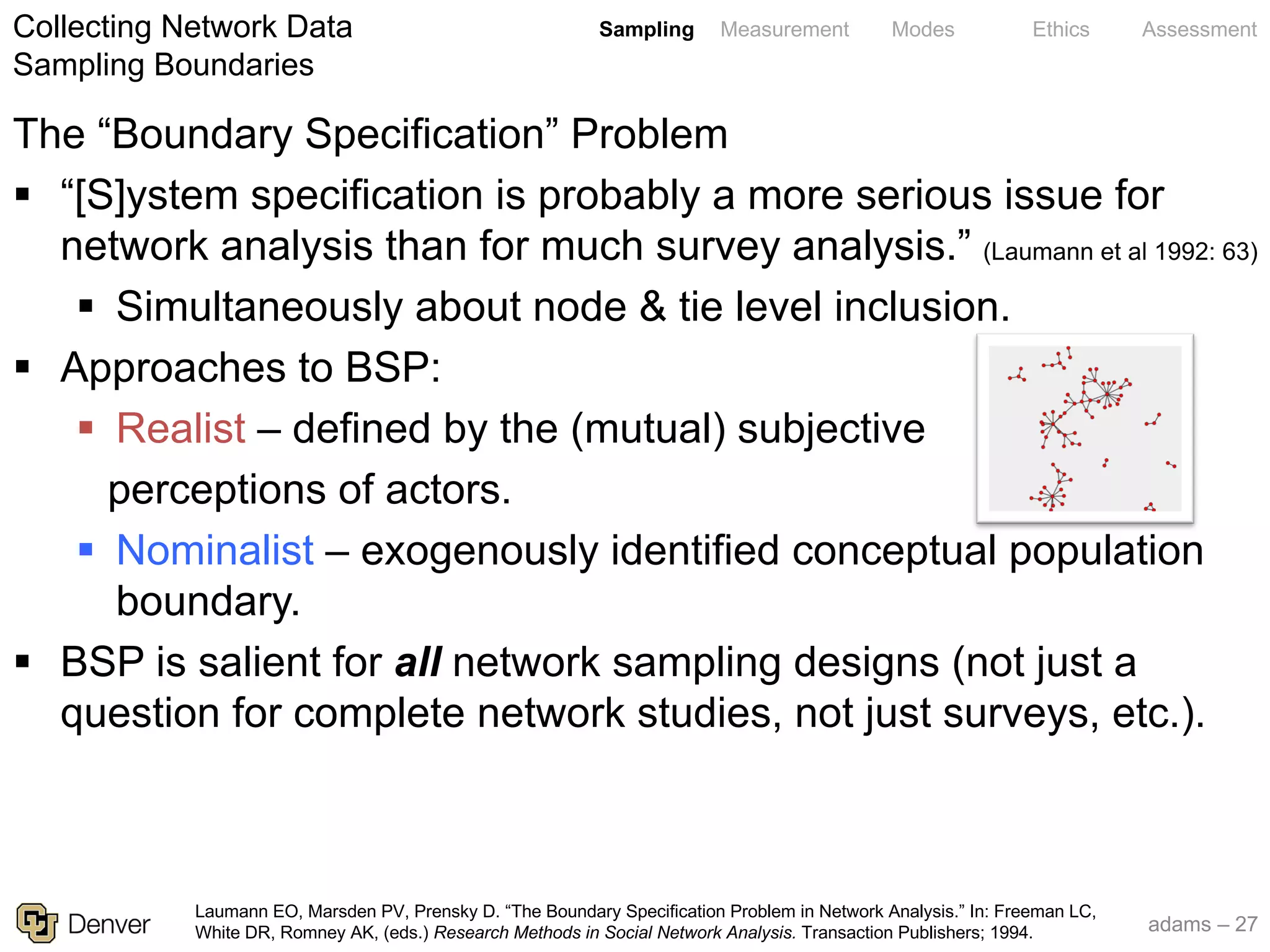 adams – 27
Sampling Measurement Modes Ethics Assessment
The “Boundary Specification” Problem
§ “[S]ystem specification is probably a more serious issue for
network analysis than for much survey analysis.” (Laumann et al 1992: 63)
§ Simultaneously about node & tie level inclusion.
§ Approaches to BSP:
§ Realist – defined by the (mutual) subjective
perceptions of actors.
§ Nominalist – exogenously identified conceptual population
boundary.
§ BSP is salient for all network sampling designs (not just a
question for complete network studies, not just surveys, etc.).
Collecting Network Data
Sampling Boundaries
Laumann EO, Marsden PV, Prensky D. “The Boundary Specification Problem in Network Analysis.” In: Freeman LC,
White DR, Romney AK, (eds.) Research Methods in Social Network Analysis. Transaction Publishers; 1994.
 