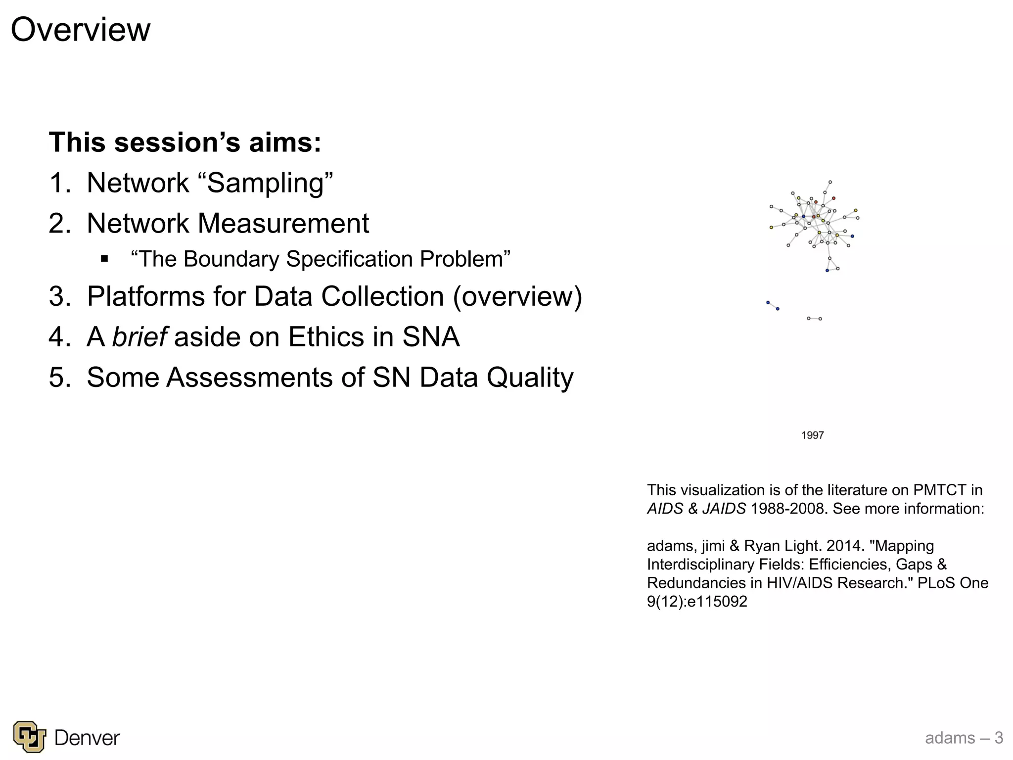 adams – 3
This visualization is of the literature on PMTCT in
AIDS & JAIDS 1988-2008. See more information:
adams, jimi & Ryan Light. 2014. "Mapping
Interdisciplinary Fields: Efficiencies, Gaps &
Redundancies in HIV/AIDS Research." PLoS One
9(12):e115092
This session’s aims:
1. Network “Sampling”
2. Network Measurement
§ “The Boundary Specification Problem”
3. Platforms for Data Collection (overview)
4. A brief aside on Ethics in SNA
5. Some Assessments of SN Data Quality
Overview
 