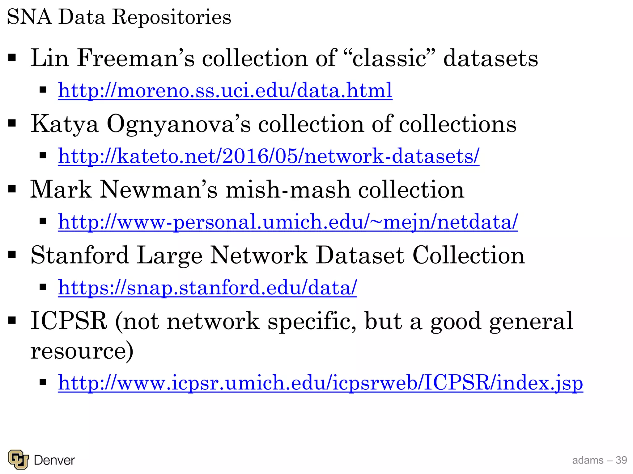 adams – 39
SNA Data Repositories
§ Lin Freeman’s collection of “classic” datasets
§ http://moreno.ss.uci.edu/data.html
§ Katya Ognyanova’s collection of collections
§ http://kateto.net/2016/05/network-datasets/
§ Mark Newman’s mish-mash collection
§ http://www-personal.umich.edu/~mejn/netdata/
§ Stanford Large Network Dataset Collection
§ https://snap.stanford.edu/data/
§ ICPSR (not network specific, but a good general
resource)
§ http://www.icpsr.umich.edu/icpsrweb/ICPSR/index.jsp
 