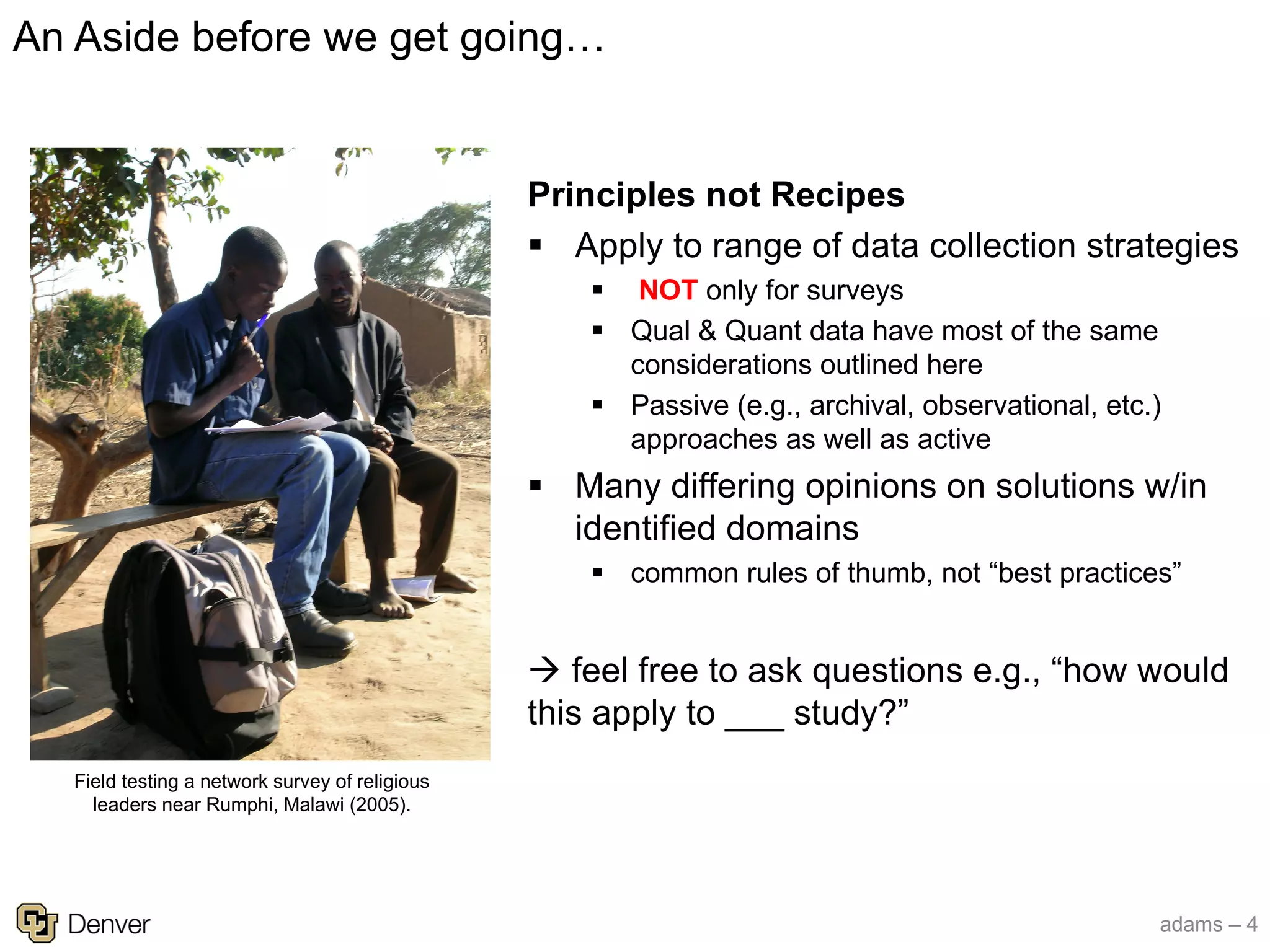 adams – 4
Principles not Recipes
§ Apply to range of data collection strategies
§ NOT only for surveys
§ Qual & Quant data have most of the same
considerations outlined here
§ Passive (e.g., archival, observational, etc.)
approaches as well as active
§ Many differing opinions on solutions w/in
identified domains
§ common rules of thumb, not “best practices”
à feel free to ask questions e.g., “how would
this apply to ___ study?”
An Aside before we get going…
Field testing a network survey of religious
leaders near Rumphi, Malawi (2005).
 