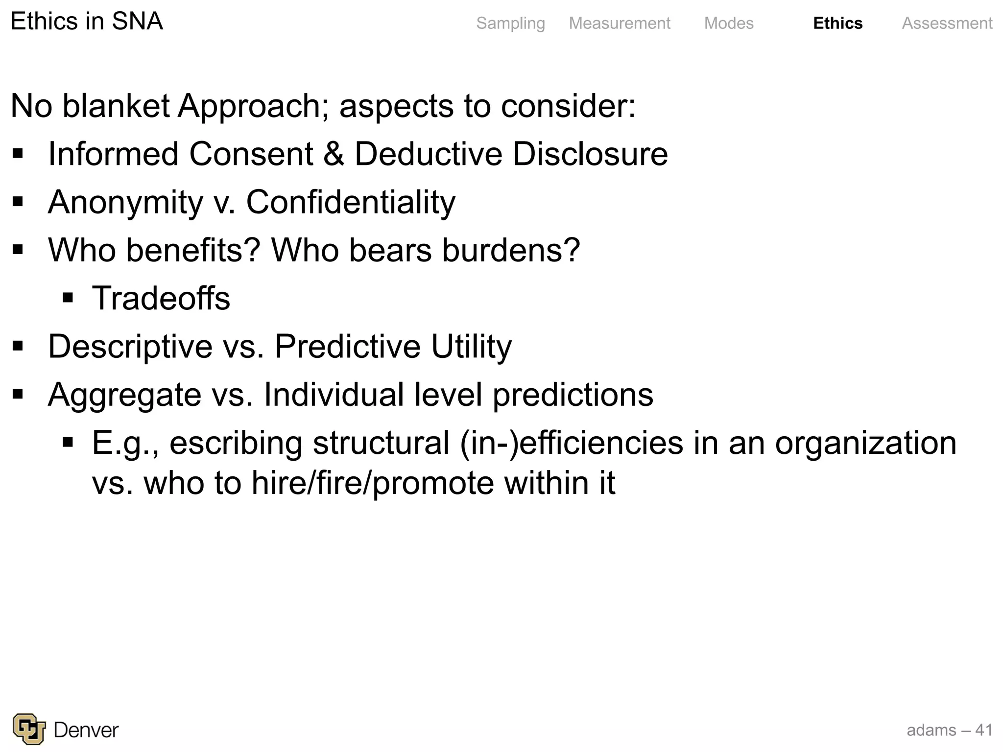 adams – 41
Sampling Measurement Modes Ethics Assessment
No blanket Approach; aspects to consider:
§ Informed Consent & Deductive Disclosure
§ Anonymity v. Confidentiality
§ Who benefits? Who bears burdens?
§ Tradeoffs
§ Descriptive vs. Predictive Utility
§ Aggregate vs. Individual level predictions
§ E.g., escribing structural (in-)efficiencies in an organization
vs. who to hire/fire/promote within it
Ethics in SNA
 