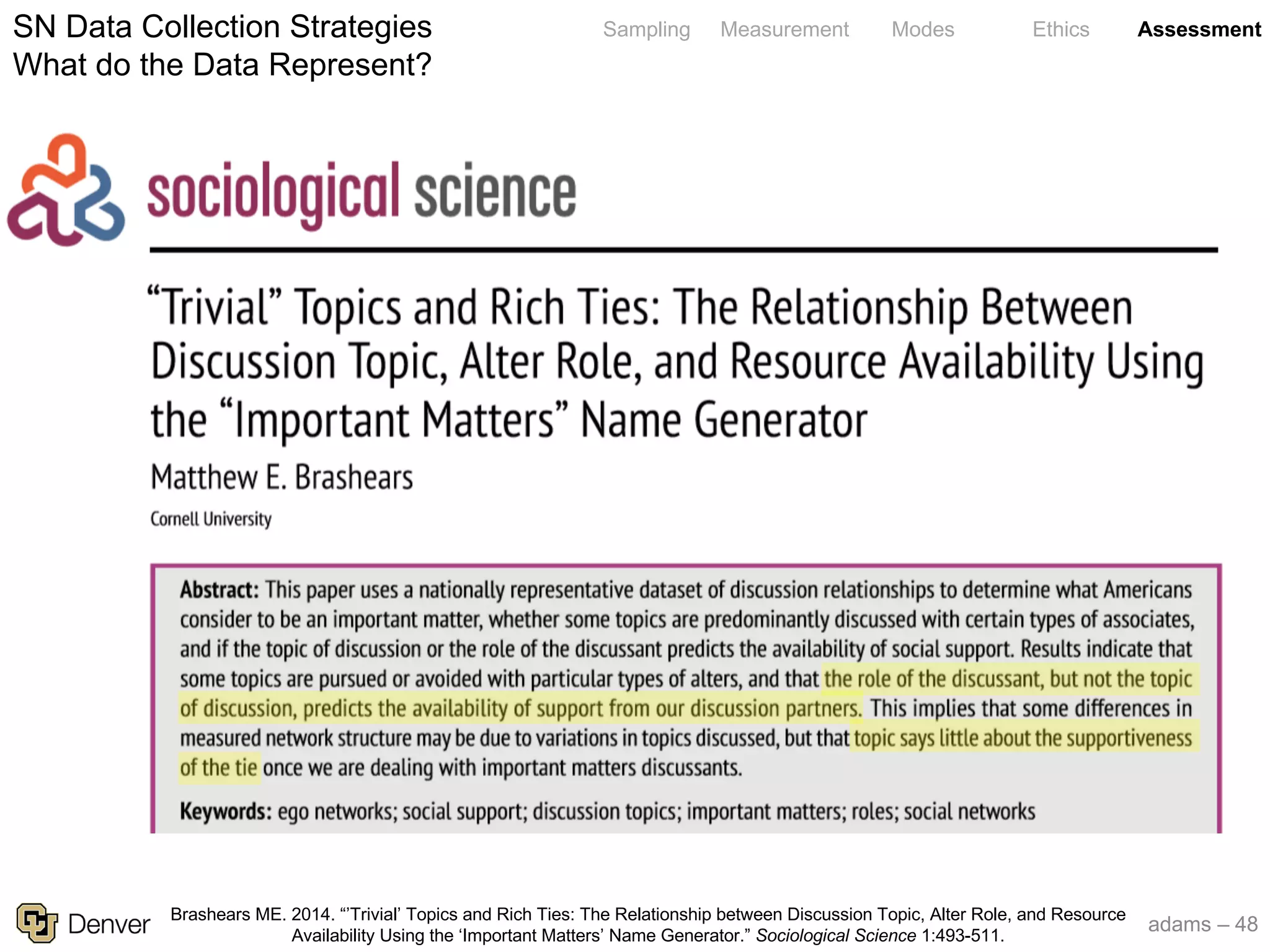 adams – 48
Sampling Measurement Modes Ethics AssessmentSN Data Collection Strategies
What do the Data Represent?
Brashears ME. 2014. “’Trivial’ Topics and Rich Ties: The Relationship between Discussion Topic, Alter Role, and Resource
Availability Using the ‘Important Matters’ Name Generator.” Sociological Science 1:493-511.
 