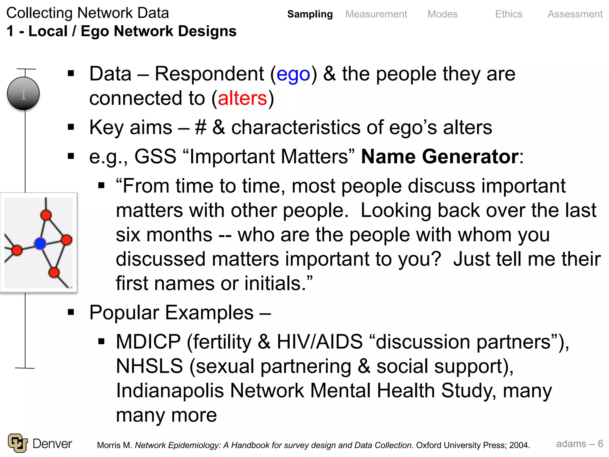 adams – 6
Sampling Measurement Modes Ethics Assessment
§ Data – Respondent (ego) & the people they are
connected to (alters)
§ Key aims – # & characteristics of ego’s alters
§ e.g., GSS “Important Matters” Name Generator:
§ “From time to time, most people discuss important
matters with other people. Looking back over the last
six months -- who are the people with whom you
discussed matters important to you? Just tell me their
first names or initials.”
§ Popular Examples –
§ MDICP (fertility & HIV/AIDS “discussion partners”),
NHSLS (sexual partnering & social support),
Indianapolis Network Mental Health Study, many
many more
Collecting Network Data
1 - Local / Ego Network Designs
1
Morris M. Network Epidemiology: A Handbook for survey design and Data Collection. Oxford University Press; 2004.
 