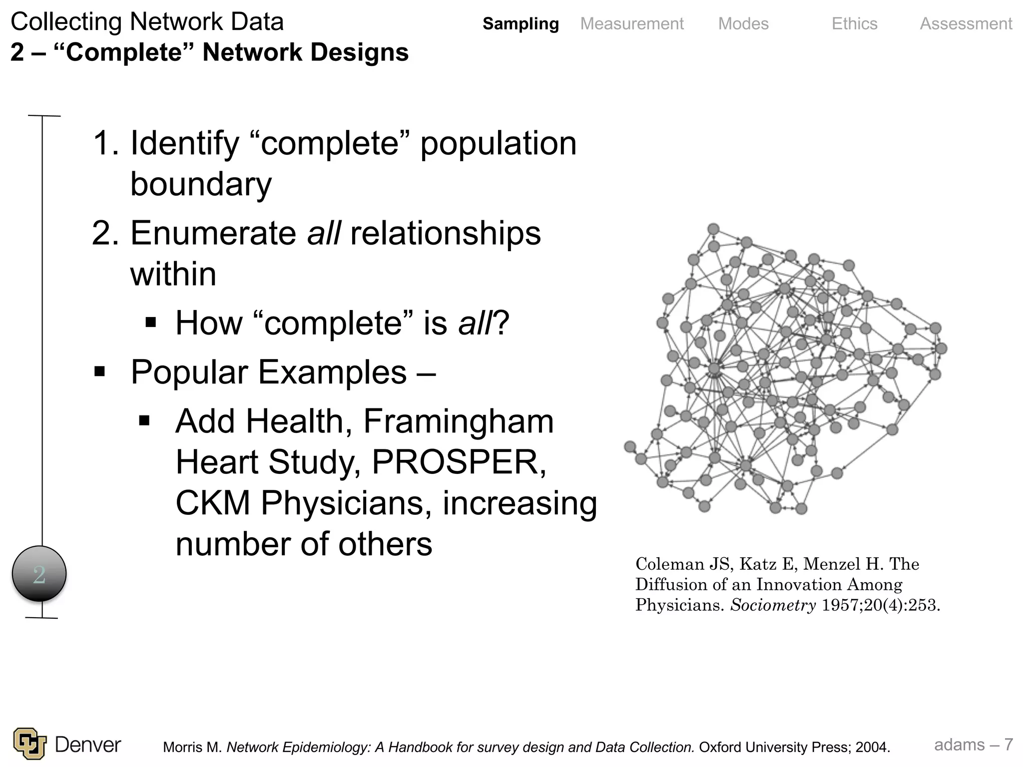 adams – 7
Sampling Measurement Modes Ethics Assessment
Coleman JS, Katz E, Menzel H. The
Diffusion of an Innovation Among
Physicians. Sociometry 1957;20(4):253.
Collecting Network Data
2 – “Complete” Network Designs
2
1. Identify “complete” population
boundary
2. Enumerate all relationships
within
§ How “complete” is all?
§ Popular Examples –
§ Add Health, Framingham
Heart Study, PROSPER,
CKM Physicians, increasing
number of others
Morris M. Network Epidemiology: A Handbook for survey design and Data Collection. Oxford University Press; 2004.
 
