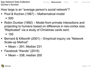 adams – 15
Sampling Measurement Modes Ethics Assessment
How large is an “average person’s social network”?
§ Pool & Kochen (1967) – Mathematical model
§ 500
§ Robin Dunbar (1992) – Model from primate interactions and
projecting to humans based on difference in neo-cortex size.
“Replicated” via a study of Christmas cards sent.
§ 150
§ Bernard & Killworth (2001) – Empirical inquiry via “Network
Scale-up Method”
§ Mean – 291; Median 231
§ Facebook “friends” (2015)
§ Mean – 338; median 200
Ego Network Data Collection
Dunbar’s Number
 