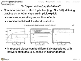 adams – 25
Sampling Measurement Modes Ethics Assessment
To Cap or Not to Cap # of Alters?
§ Common practice to elicit top N ties (e.g., N = 3-6), differing
practice on whether caps are implicit/explicit
§ can introduce ceiling and/or floor effects
§ can alter individual & network statistics:
§ introduced biases can be differentially associated with
network attributes (e.g., those w/ higher degree)
Collecting Network Data
Considerations
 