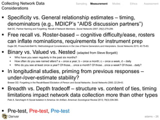 adams – 26
Sampling Measurement Modes Ethics Assessment
§ Specificity vs. General relationship estimates – timing,
denominators (e.g., MDICP’s “AIDS discussion partners”)
Bell DC. Partner Naming and Forgetting: Recall of Network Members. Social Networks 2007; 29(2):279-299.
§ Free recall vs. Roster-based – cognitive difficulty/ease, rosters
can inflate nominations, requirements for instrument prep
Eagle DE, Proeschold-Bell RJ. Methodological Considerations in the Use of Name Generators and Interpreters. Social Networks 2015; 40:75-83.
§ Binary vs. Valued vs. Nested (adapted from Steve Borgatti)
§ Who have you seen regularly in the past six months?
§ How often do you see named alters? a – once a year; b – once a month; c – once a week, d – daily
§ Who do you see at least once a year? Of those,…once a month? Of those…once a week? Of those…daily?
§ In longitudinal studies, priming from previous responses –
under-/over-estimate stability?
Brewer DD. Forgetting in the Recall-Based Elicitation of Person and Social Networks. Social Networks 2000; 22:29-43.
§ Breadth vs. Depth tradeoff – structure vs. content of ties, timing
limitations impact network data collection more than other types
Paik A, Sanchagrin K Social Isolation in America: An Artifact. American Sociological Review 2013; 78(3):339-360.
§ Pre-test, Pre-test, Pre-test
Collecting Network Data
Considerations
 