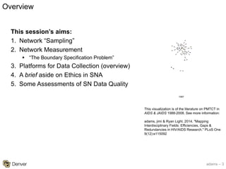 adams – 3
This visualization is of the literature on PMTCT in
AIDS & JAIDS 1988-2008. See more information:
adams, jimi & Ryan Light. 2014. "Mapping
Interdisciplinary Fields: Efficiencies, Gaps &
Redundancies in HIV/AIDS Research." PLoS One
9(12):e115092
This session’s aims:
1. Network “Sampling”
2. Network Measurement
§ “The Boundary Specification Problem”
3. Platforms for Data Collection (overview)
4. A brief aside on Ethics in SNA
5. Some Assessments of SN Data Quality
Overview
 