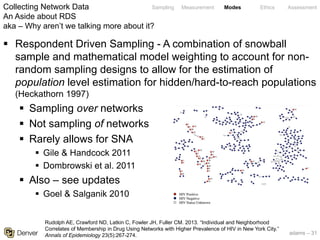 adams – 31
Sampling Measurement Modes Ethics Assessment
§ Respondent Driven Sampling - A combination of snowball
sample and mathematical model weighting to account for non-
random sampling designs to allow for the estimation of
population level estimation for hidden/hard-to-reach populations
(Heckathorn 1997)
§ Sampling over networks
§ Not sampling of networks
§ Rarely allows for SNA
§ Gile & Handcock 2011
§ Dombrowski et al. 2011
§ Also – see updates
§ Goel & Salganik 2010
Collecting Network Data
An Aside about RDS
aka – Why aren’t we talking more about it?
Rudolph AE, Crawford ND, Latkin C, Fowler JH, Fuller CM. 2013. “Individual and Neighborhood
Correlates of Membership in Drug Using Networks with Higher Prevalence of HIV in New York City.”
Annals of Epidemiology 23(5):267-274.
 