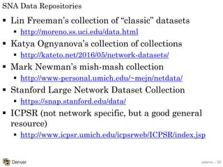 adams – 39
SNA Data Repositories
§ Lin Freeman’s collection of “classic” datasets
§ http://moreno.ss.uci.edu/data.html
§ Katya Ognyanova’s collection of collections
§ http://kateto.net/2016/05/network-datasets/
§ Mark Newman’s mish-mash collection
§ http://www-personal.umich.edu/~mejn/netdata/
§ Stanford Large Network Dataset Collection
§ https://snap.stanford.edu/data/
§ ICPSR (not network specific, but a good general
resource)
§ http://www.icpsr.umich.edu/icpsrweb/ICPSR/index.jsp
 