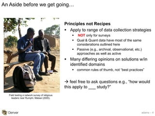 adams – 4
Principles not Recipes
§ Apply to range of data collection strategies
§ NOT only for surveys
§ Qual & Quant data have most of the same
considerations outlined here
§ Passive (e.g., archival, observational, etc.)
approaches as well as active
§ Many differing opinions on solutions w/in
identified domains
§ common rules of thumb, not “best practices”
à feel free to ask questions e.g., “how would
this apply to ___ study?”
An Aside before we get going…
Field testing a network survey of religious
leaders near Rumphi, Malawi (2005).
 