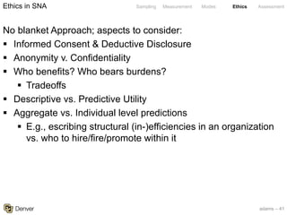 adams – 41
Sampling Measurement Modes Ethics Assessment
No blanket Approach; aspects to consider:
§ Informed Consent & Deductive Disclosure
§ Anonymity v. Confidentiality
§ Who benefits? Who bears burdens?
§ Tradeoffs
§ Descriptive vs. Predictive Utility
§ Aggregate vs. Individual level predictions
§ E.g., escribing structural (in-)efficiencies in an organization
vs. who to hire/fire/promote within it
Ethics in SNA
 