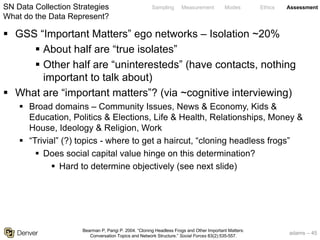 adams – 45
Sampling Measurement Modes Ethics Assessment
§ GSS “Important Matters” ego networks – Isolation ~20%
§ About half are “true isolates”
§ Other half are “uninteresteds” (have contacts, nothing
important to talk about)
§ What are “important matters”? (via ~cognitive interviewing)
§ Broad domains – Community Issues, News & Economy, Kids &
Education, Politics & Elections, Life & Health, Relationships, Money &
House, Ideology & Religion, Work
§ “Trivial” (?) topics - where to get a haircut, “cloning headless frogs”
§ Does social capital value hinge on this determination?
§ Hard to determine objectively (see next slide)
SN Data Collection Strategies
What do the Data Represent?
Bearman P, Parigi P. 2004. “Cloning Headless Frogs and Other Important Matters:
Conversation Topics and Network Structure.” Social Forces 83(2):535-557.
 