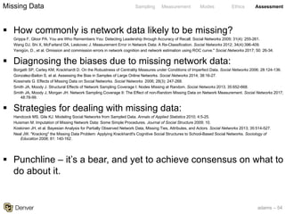 adams – 54
Sampling Measurement Modes Ethics Assessment
§ How commonly is network data likely to be missing?
Grippa F, Gloor PA. You are Who Remembers You: Detecting Leadership through Accuracy of Recall. Social Networks 2009; 31(4): 255-261.
Wang DJ, Shi X, McFarland DA, Leskovec J. Measurement Error in Network Data: A Re-Classification. Social Networks 2012; 34(4):396-409.
Yenigün, D., et al. Omission and commission errors in network cognition and network estimation using ROC curve." Social Networks 2017; 50: 26-34.
§ Diagnosing the biases due to missing network data:
Borgatti SP, Carley KM, Krackhardt D. On the Robustness of Centrality Measures under Conditions of Imperfect Data. Social Networks 2006; 28:124-136.
Gonzalez-Bailon S, et al. Assessing the Bias in Samples of Large Online Networks. Social Networks 2014; 38:16-27.
Kossinets G. Effects of Missing Data on Social Networks. Social Networks 2006; 28(3): 247-268.
Smith JA, Moody J. Structural Effects of Network Sampling Coverage I: Nodes Missing at Random. Social Networks 2013; 35:652-668.
Smith JA, Moody J, Morgan JH. Network Sampling Coverage II: The Effect of non-Random Missing Data on Network Measurement. Social Networks 2017;
48:78-99.
§ Strategies for dealing with missing data:
Handcock MS, Gile KJ. Modeling Social Networks from Sampled Data. Annals of Applied Statistics 2010; 4:5-25.
Huisman M. Imputation of Missing Network Data: Some Simple Procedures. Journal of Social Structure 2009; 10.
Koskinen JH, et al. Bayesian Analysis for Partially Observed Network Data, Missing Ties, Attributes, and Actors. Social Networks 2013; 35:514-527.
Neal JW. "Kracking" the Missing Data Problem: Applying Krackhardt's Cognitive Social Structures to School-Based Social Networks. Sociology of
Education 2008; 81: 140-162.
§ Punchline – it’s a bear, and yet to achieve consensus on what to
do about it.
Missing Data
 