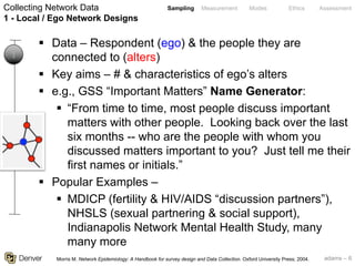 adams – 6
Sampling Measurement Modes Ethics Assessment
§ Data – Respondent (ego) & the people they are
connected to (alters)
§ Key aims – # & characteristics of ego’s alters
§ e.g., GSS “Important Matters” Name Generator:
§ “From time to time, most people discuss important
matters with other people. Looking back over the last
six months -- who are the people with whom you
discussed matters important to you? Just tell me their
first names or initials.”
§ Popular Examples –
§ MDICP (fertility & HIV/AIDS “discussion partners”),
NHSLS (sexual partnering & social support),
Indianapolis Network Mental Health Study, many
many more
Collecting Network Data
1 - Local / Ego Network Designs
1
Morris M. Network Epidemiology: A Handbook for survey design and Data Collection. Oxford University Press; 2004.
 