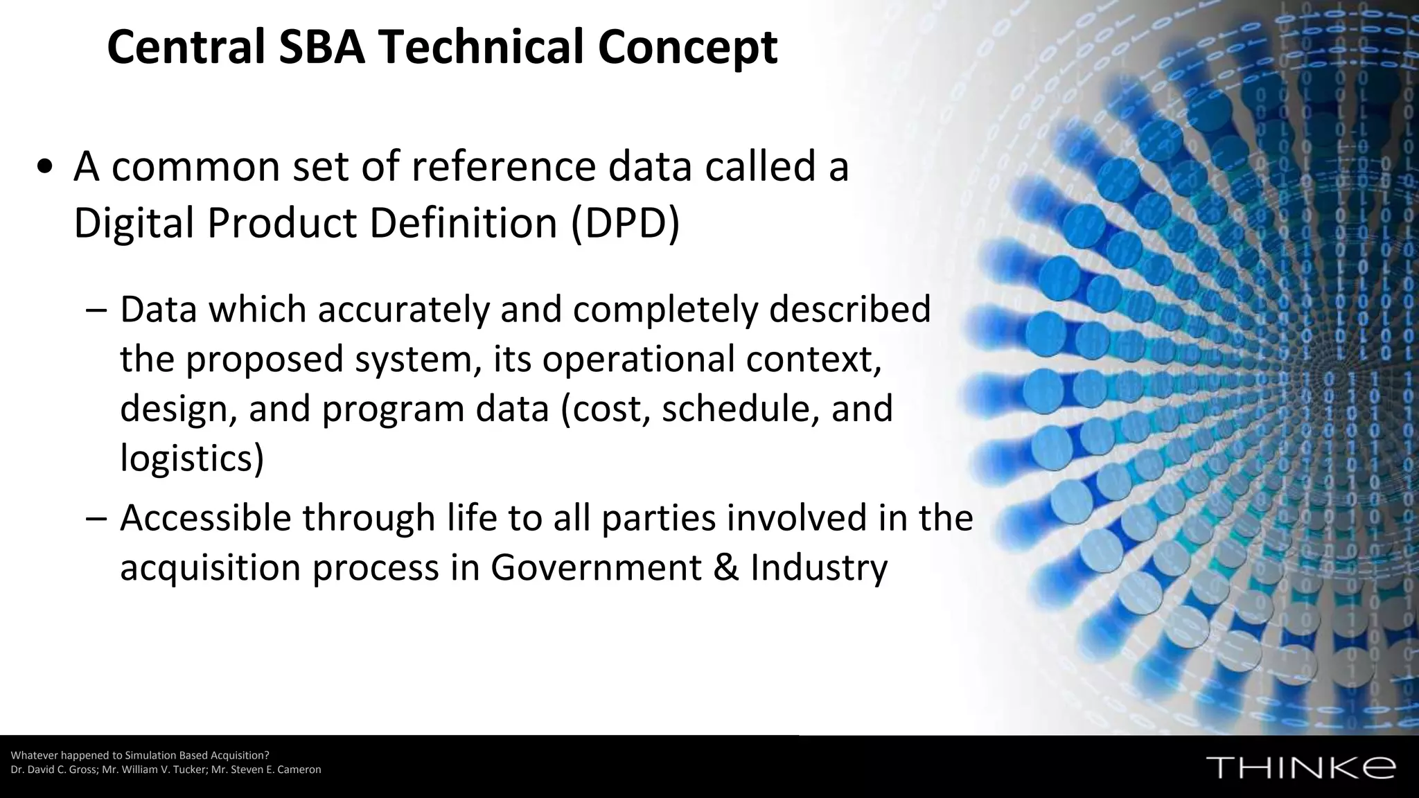 • A common set of reference data called a
Digital Product Definition (DPD)
– Data which accurately and completely described
the proposed system, its operational context,
design, and program data (cost, schedule, and
logistics)
– Accessible through life to all parties involved in the
acquisition process in Government & Industry
Central SBA Technical Concept
Whatever happened to Simulation Based Acquisition?
Dr. David C. Gross; Mr. William V. Tucker; Mr. Steven E. Cameron
 