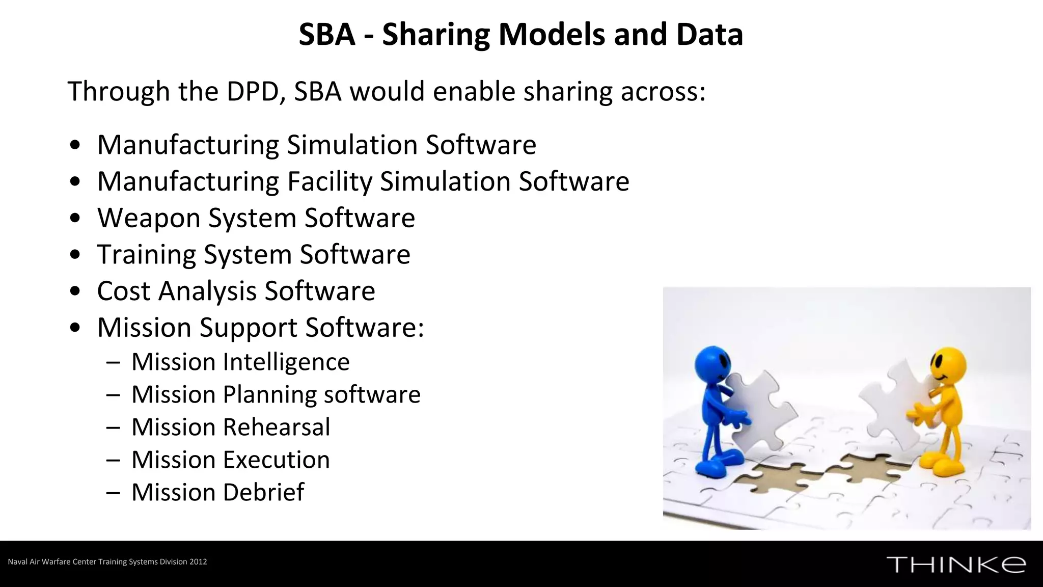 Through the DPD, SBA would enable sharing across:
• Manufacturing Simulation Software
• Manufacturing Facility Simulation Software
• Weapon System Software
• Training System Software
• Cost Analysis Software
• Mission Support Software:
– Mission Intelligence
– Mission Planning software
– Mission Rehearsal
– Mission Execution
– Mission Debrief
SBA - Sharing Models and Data
Naval Air Warfare Center Training Systems Division 2012
 