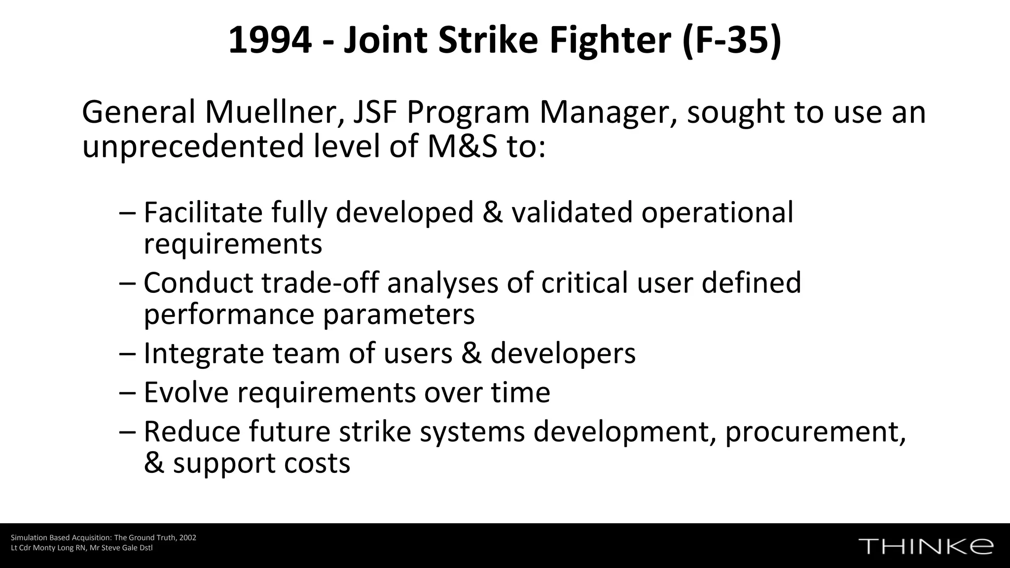 General Muellner, JSF Program Manager, sought to use an
unprecedented level of M&S to:
– Facilitate fully developed & validated operational
requirements
– Conduct trade-off analyses of critical user defined
performance parameters
– Integrate team of users & developers
– Evolve requirements over time
– Reduce future strike systems development, procurement,
& support costs
1994 - Joint Strike Fighter (F-35)
Simulation Based Acquisition: The Ground Truth, 2002
Lt Cdr Monty Long RN, Mr Steve Gale Dstl
 