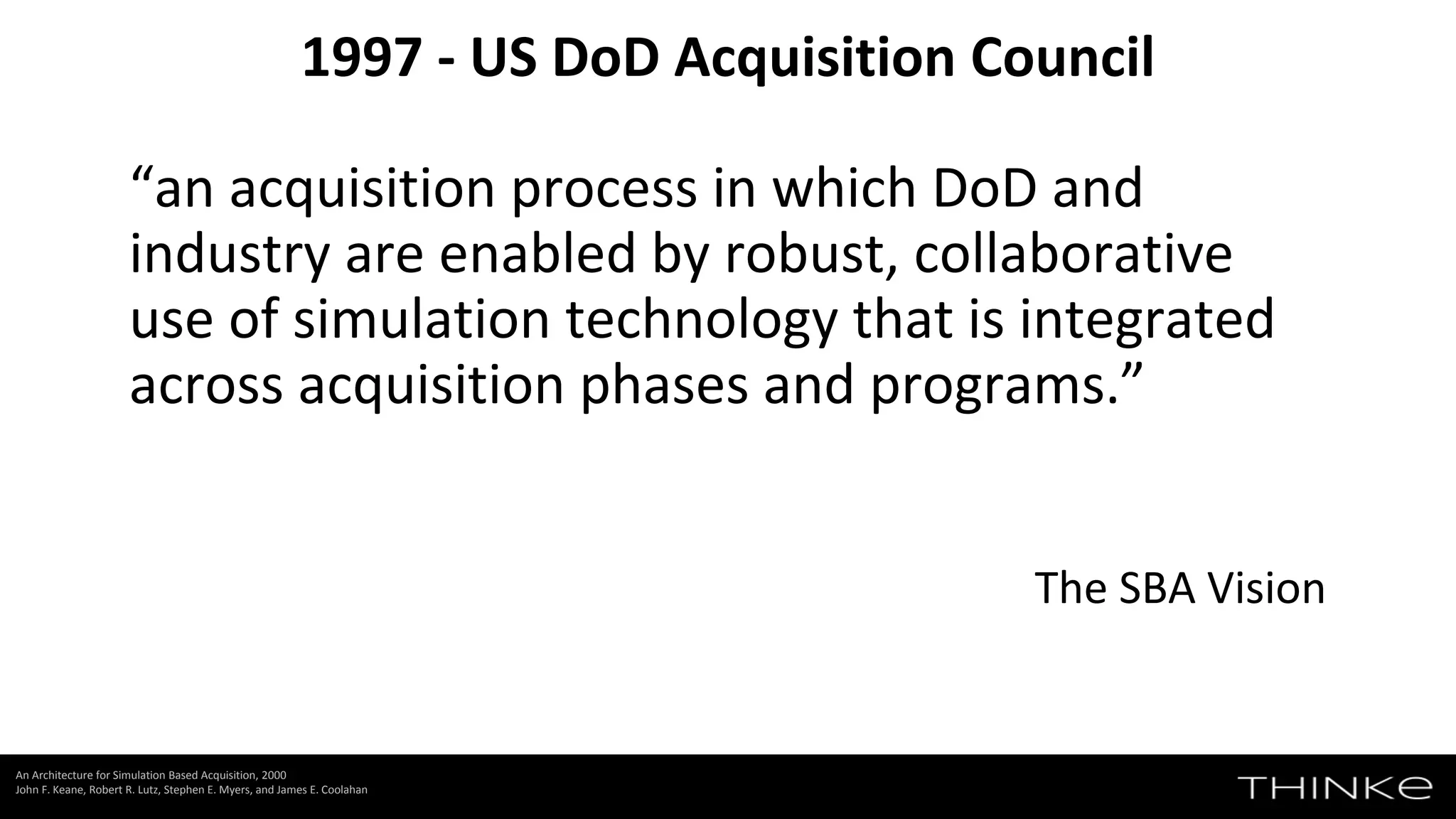“an acquisition process in which DoD and
industry are enabled by robust, collaborative
use of simulation technology that is integrated
across acquisition phases and programs.”
The SBA Vision
1997 - US DoD Acquisition Council
An Architecture for Simulation Based Acquisition, 2000
John F. Keane, Robert R. Lutz, Stephen E. Myers, and James E. Coolahan
 