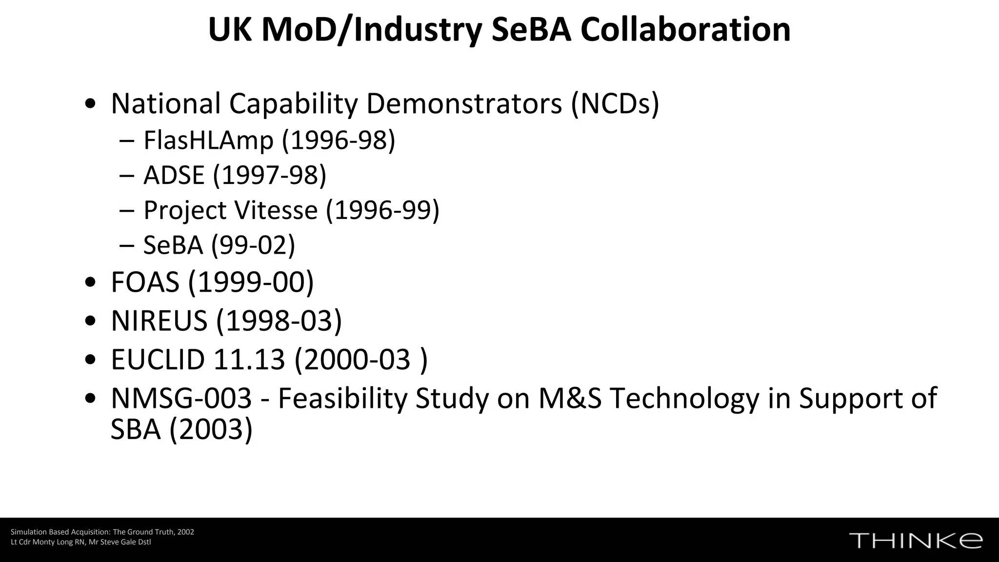 UK MoD/Industry SeBA Collaboration
Simulation Based Acquisition: The Ground Truth, 2002
Lt Cdr Monty Long RN, Mr Steve Gale Dstl
• National Capability Demonstrators (NCDs)
– FlasHLAmp (1996-98)
– ADSE (1997-98)
– Project Vitesse (1996-99)
– SeBA (99-02)
• FOAS (1999-00)
• NIREUS (1998-03)
• EUCLID 11.13 (2000-03 )
• NMSG-003 - Feasibility Study on M&S Technology in Support of
SBA (2003)
 