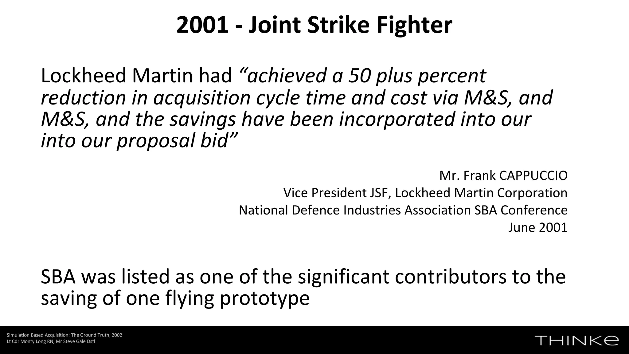 Lockheed Martin had “achieved a 50 plus percent
reduction in acquisition cycle time and cost via M&S, and
M&S, and the savings have been incorporated into our
into our proposal bid”
Mr. Frank CAPPUCCIO
Vice President JSF, Lockheed Martin Corporation
National Defence Industries Association SBA Conference
June 2001
SBA was listed as one of the significant contributors to the
saving of one flying prototype
2001 - Joint Strike Fighter
Simulation Based Acquisition: The Ground Truth, 2002
Lt Cdr Monty Long RN, Mr Steve Gale Dstl
 