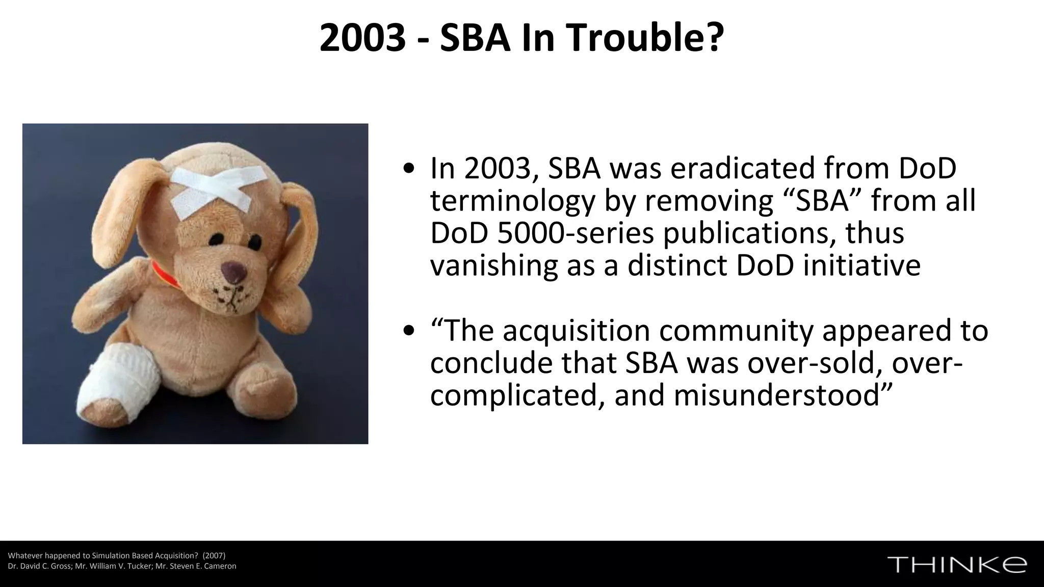• In 2003, SBA was eradicated from DoD
terminology by removing “SBA” from all
DoD 5000-series publications, thus
vanishing as a distinct DoD initiative
• “The acquisition community appeared to
conclude that SBA was over-sold, over-
complicated, and misunderstood”
2003 - SBA In Trouble?
Whatever happened to Simulation Based Acquisition? (2007)
Dr. David C. Gross; Mr. William V. Tucker; Mr. Steven E. Cameron
 