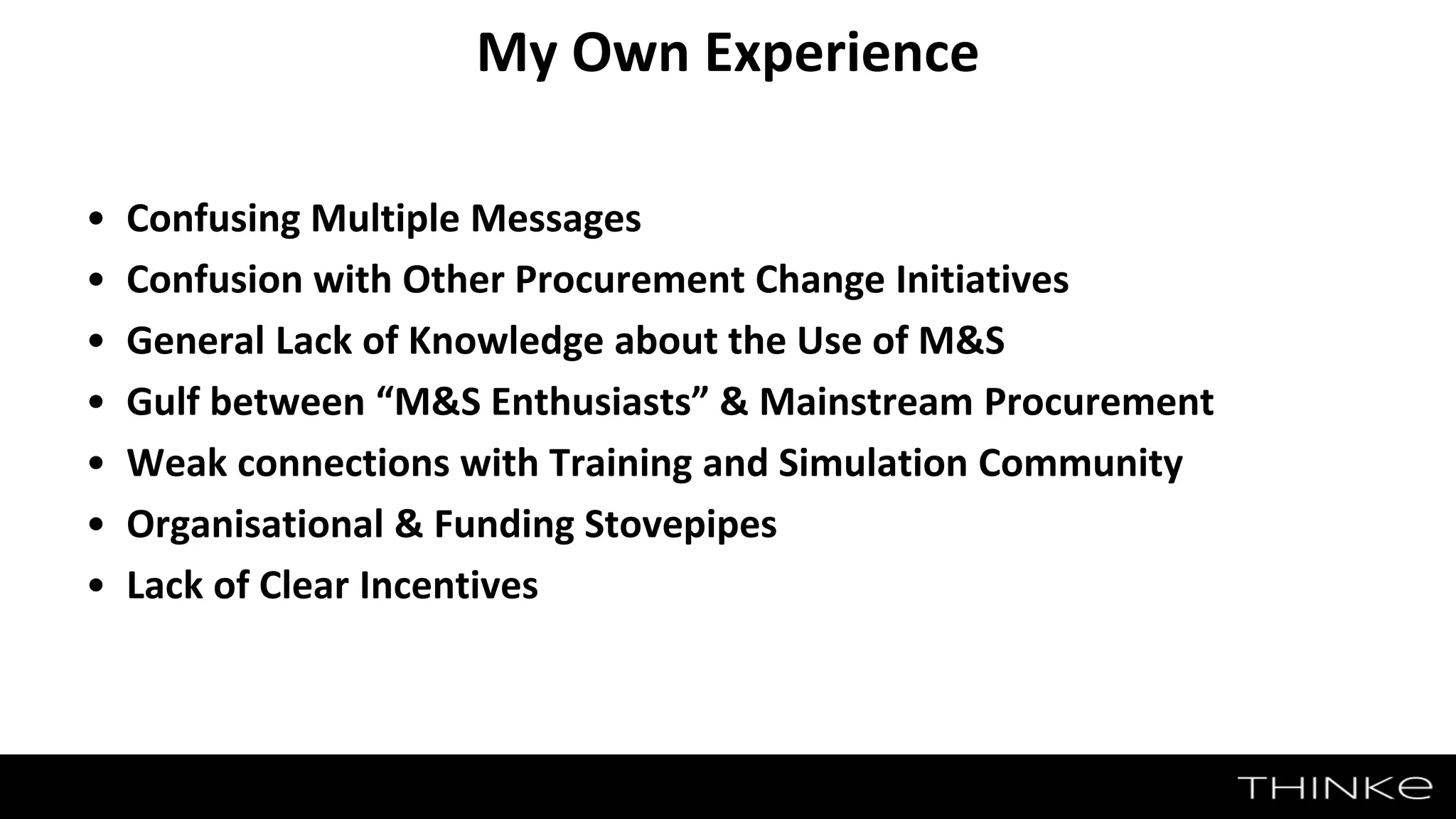• Confusing Multiple Messages
• Confusion with Other Procurement Change Initiatives
• General Lack of Knowledge about the Use of M&S
• Gulf between “M&S Enthusiasts” & Mainstream Procurement
• Weak connections with Training and Simulation Community
• Organisational & Funding Stovepipes
• Lack of Clear Incentives
My Own Experience
 