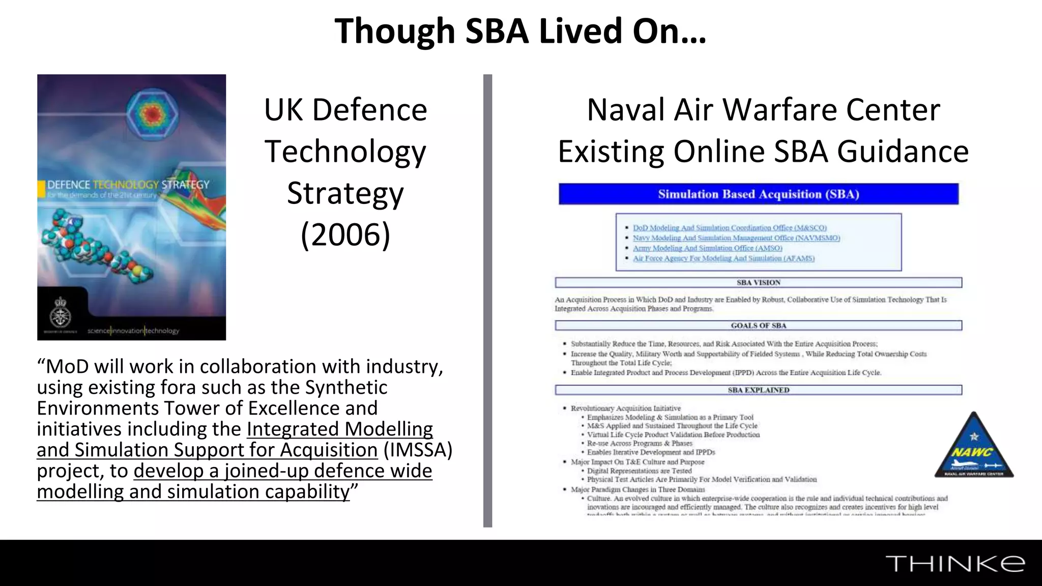 32
Though SBA Lived On…
“MoD will work in collaboration with industry,
using existing fora such as the Synthetic
Environments Tower of Excellence and
initiatives including the Integrated Modelling
and Simulation Support for Acquisition (IMSSA)
project, to develop a joined-up defence wide
modelling and simulation capability”
UK Defence
Technology
Strategy
(2006)
Naval Air Warfare Center
Existing Online SBA Guidance
 