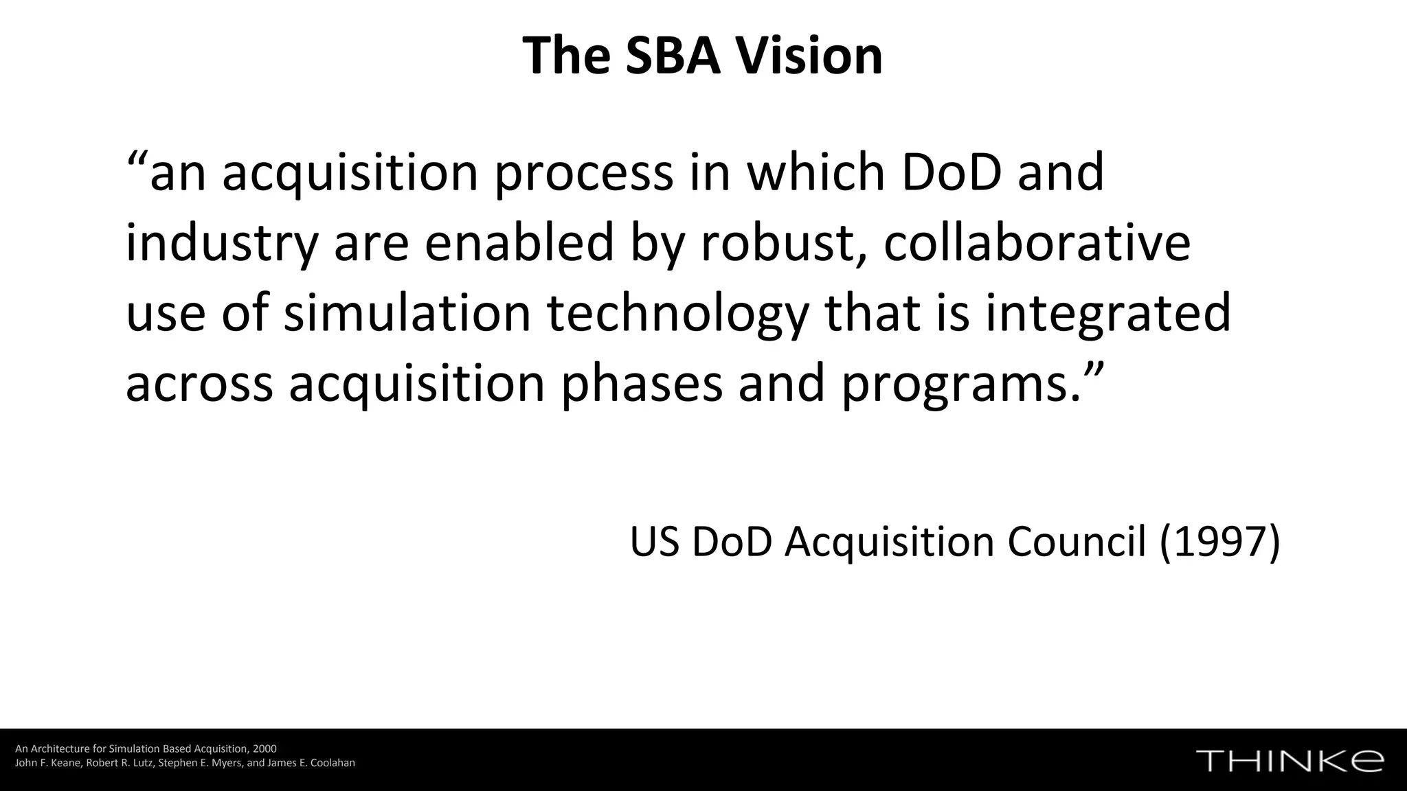 “an acquisition process in which DoD and
industry are enabled by robust, collaborative
use of simulation technology that is integrated
across acquisition phases and programs.”
US DoD Acquisition Council (1997)
The SBA Vision
An Architecture for Simulation Based Acquisition, 2000
John F. Keane, Robert R. Lutz, Stephen E. Myers, and James E. Coolahan
 