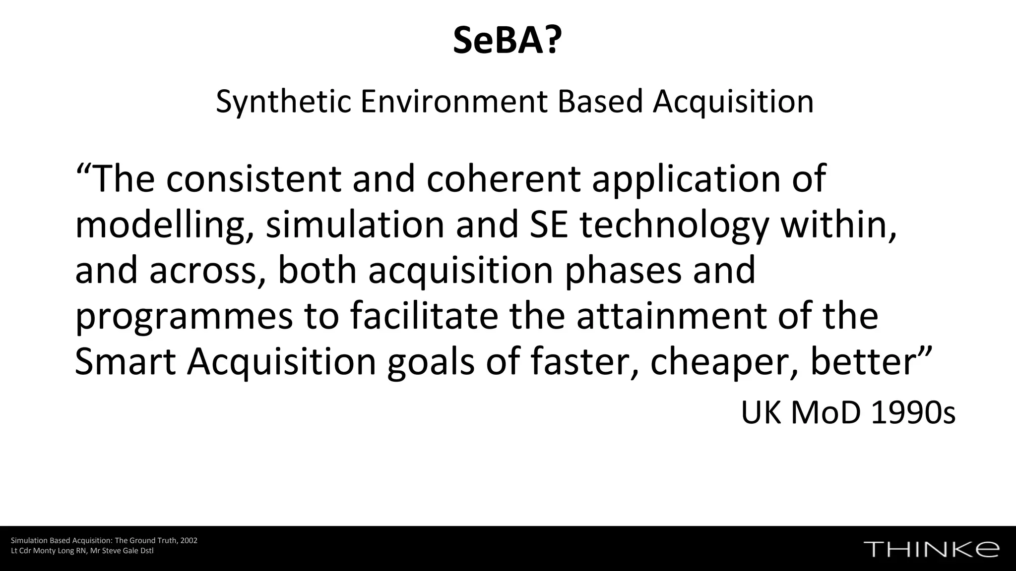 Synthetic Environment Based Acquisition
“The consistent and coherent application of
modelling, simulation and SE technology within,
and across, both acquisition phases and
programmes to facilitate the attainment of the
Smart Acquisition goals of faster, cheaper, better”
UK MoD 1990s
SeBA?
Simulation Based Acquisition: The Ground Truth, 2002
Lt Cdr Monty Long RN, Mr Steve Gale Dstl
 